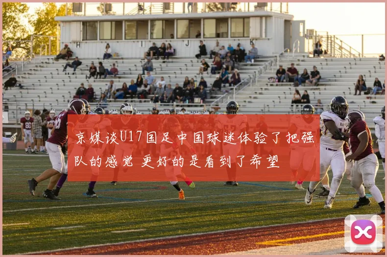 京媒谈U17国足中国球迷体验了把强队的感觉 更好的是看到了希望